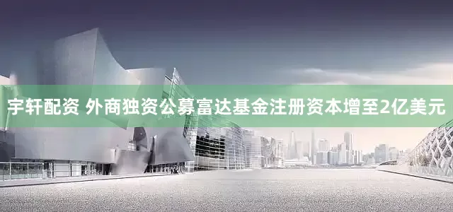 宇轩配资 外商独资公募富达基金注册资本增至2亿美元