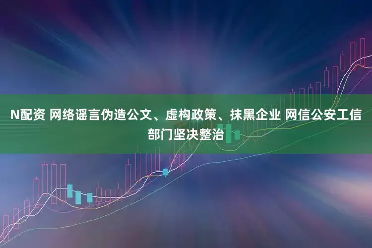 N配资 网络谣言伪造公文、虚构政策、抹黑企业 网信公安工信部门坚决整治