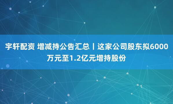 宇轩配资 增减持公告汇总丨这家公司股东拟6000万元至1.2亿元增持股份