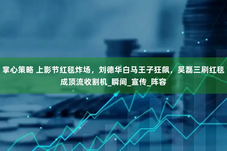 掌心策略 上影节红毯炸场，刘德华白马王子狂飙，吴磊三刷红毯成顶流收割机_瞬间_宣传_阵容