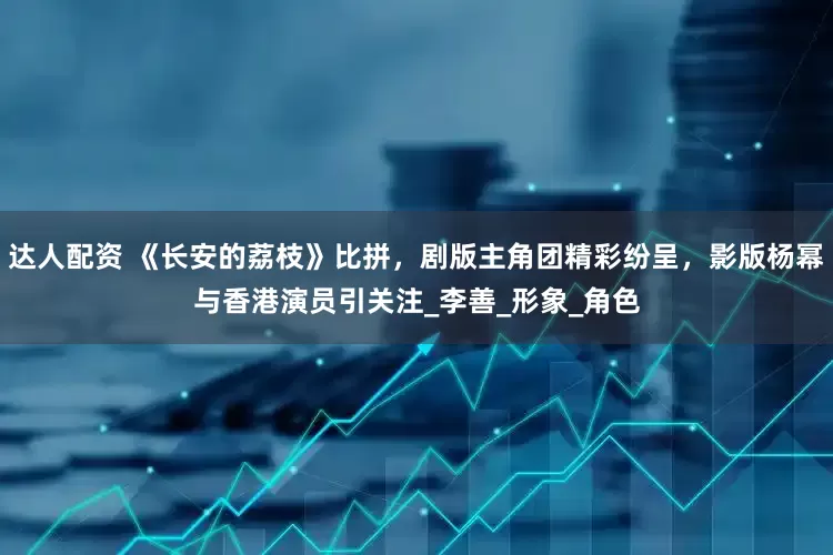 达人配资 《长安的荔枝》比拼，剧版主角团精彩纷呈，影版杨幂与香港演员引关注_李善_形象_角色