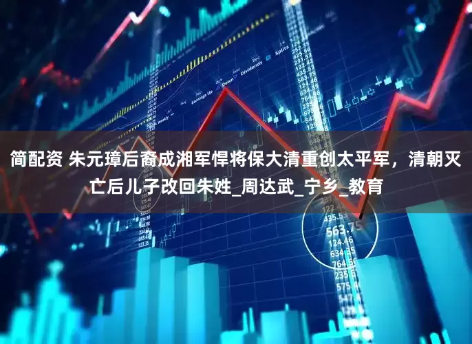 简配资 朱元璋后裔成湘军悍将保大清重创太平军，清朝灭亡后儿子改回朱姓_周达武_宁乡_教育