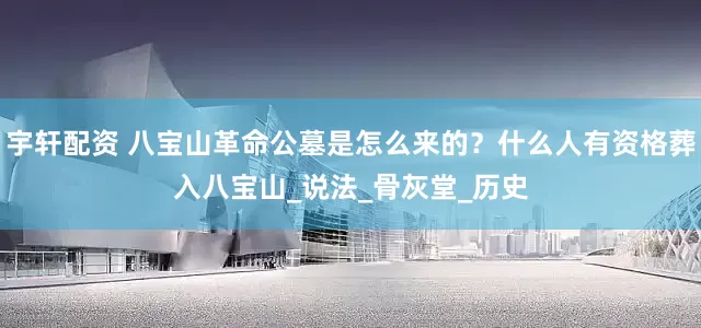 宇轩配资 八宝山革命公墓是怎么来的？什么人有资格葬入八宝山_说法_骨灰堂_历史