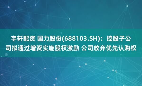 宇轩配资 国力股份(688103.SH)：控股子公司拟通过增资实施股权激励 公司放弃优先认购权