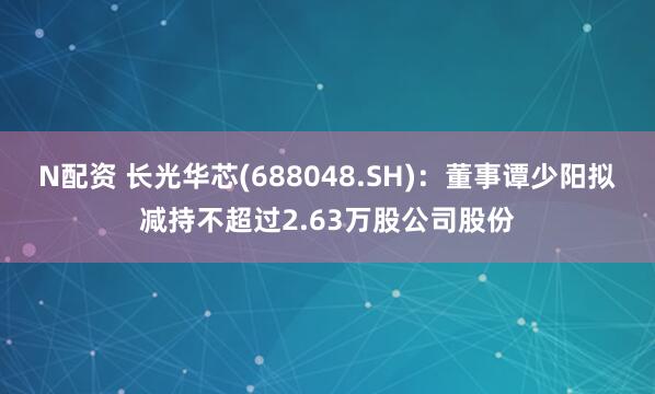 N配资 长光华芯(688048.SH)：董事谭少阳拟减持不超过2.63万股公司股份