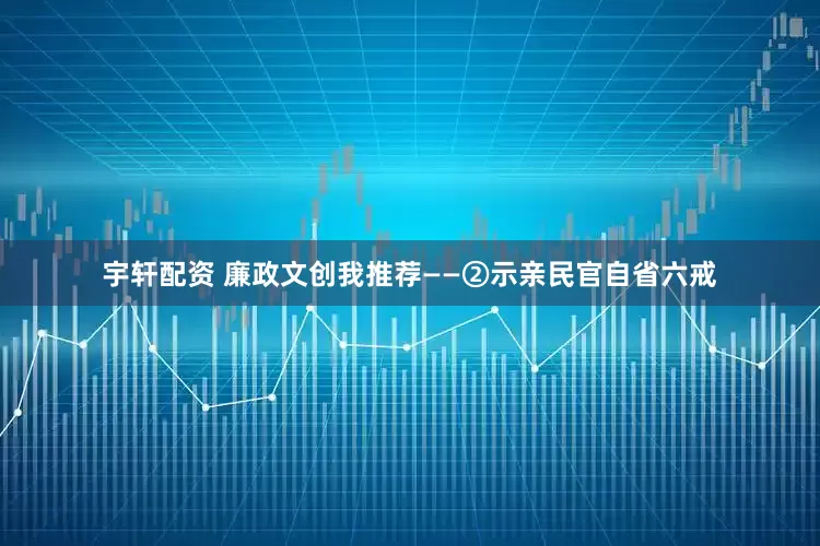 宇轩配资 廉政文创我推荐——②示亲民官自省六戒