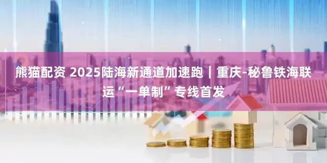 熊猫配资 2025陆海新通道加速跑｜重庆-秘鲁铁海联运“一单制”专线首发