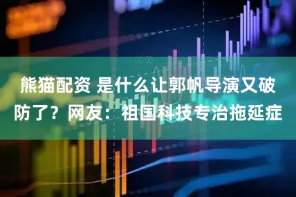熊猫配资 是什么让郭帆导演又破防了？网友：祖国科技专治拖延症