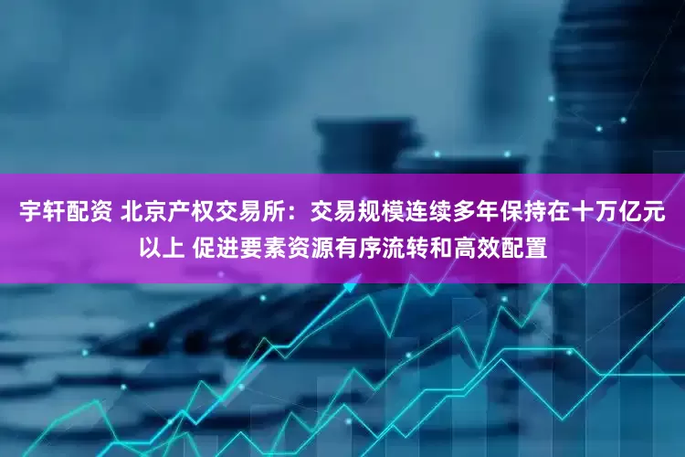 宇轩配资 北京产权交易所：交易规模连续多年保持在十万亿元以上 促进要素资源有序流转和高效配置