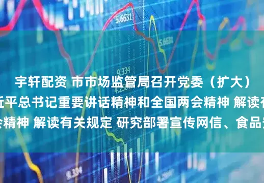 宇轩配资 市市场监管局召开党委（扩大）会议 传达学习习近平总书记重要讲话精神和全国两会精神 解读有关规定 研究部署宣传网信、食品安全等工作