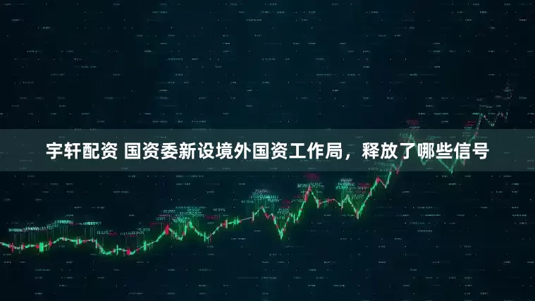 宇轩配资 国资委新设境外国资工作局,释放了哪些信号